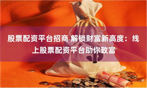 股票配资平台招商 解锁财富新高度：线上股票配资平台助你致富