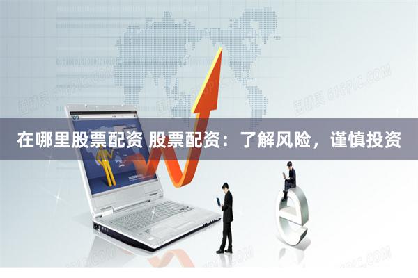 在哪里股票配资 股票配资：了解风险，谨慎投资