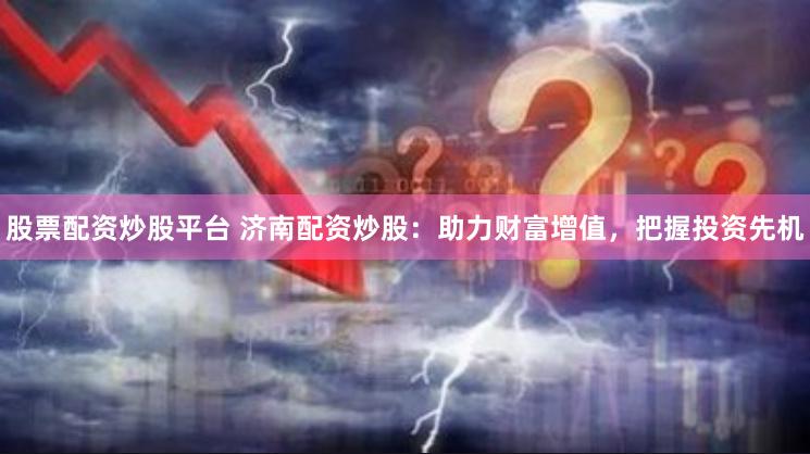 股票配资炒股平台 济南配资炒股：助力财富增值，把握投资先机