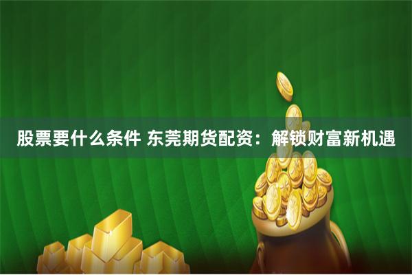 股票要什么条件 东莞期货配资：解锁财富新机遇