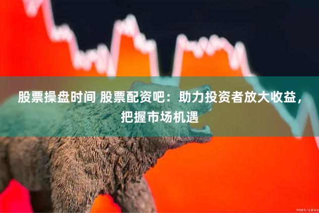 股票操盘时间 股票配资吧：助力投资者放大收益，把握市场机遇