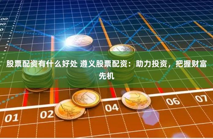 股票配资有什么好处 遵义股票配资：助力投资，把握财富先机