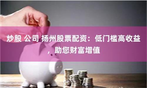炒股 公司 扬州股票配资：低门槛高收益，助您财富增值