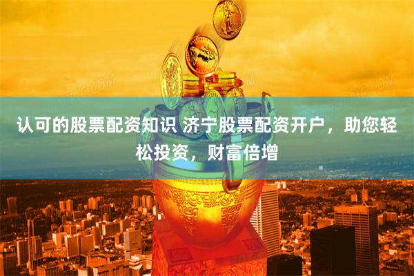 认可的股票配资知识 济宁股票配资开户，助您轻松投资，财富倍增