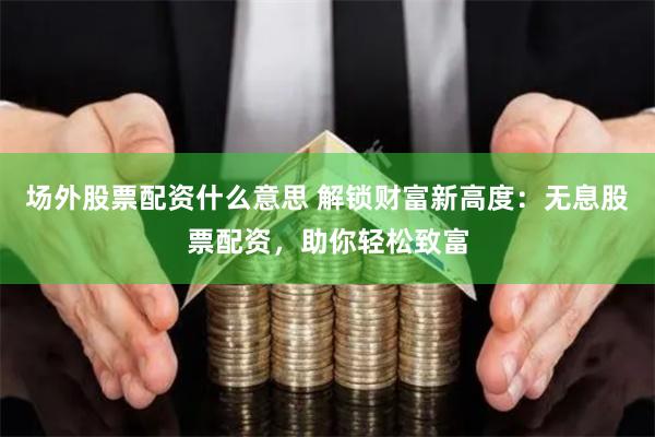 场外股票配资什么意思 解锁财富新高度：无息股票配资，助你轻松致富
