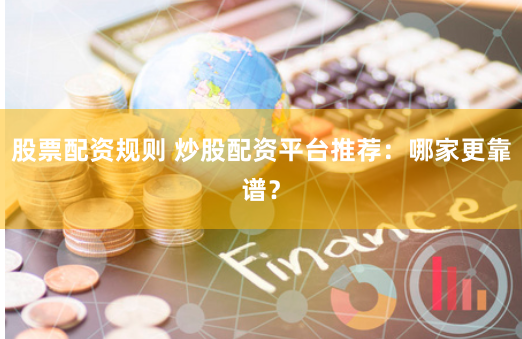 股票配资规则 炒股配资平台推荐：哪家更靠谱？