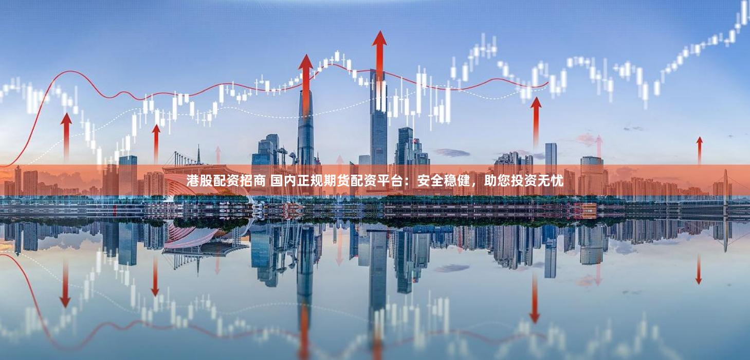 港股配资招商 国内正规期货配资平台：安全稳健，助您投资无忧