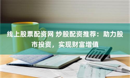 线上股票配资网 炒股配资推荐：助力股市投资，实现财富增值