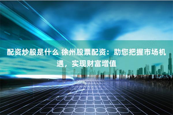 配资炒股是什么 徐州股票配资：助您把握市场机遇，实现财富增值