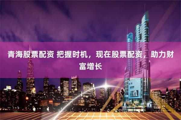 青海股票配资 把握时机，现在股票配资，助力财富增长