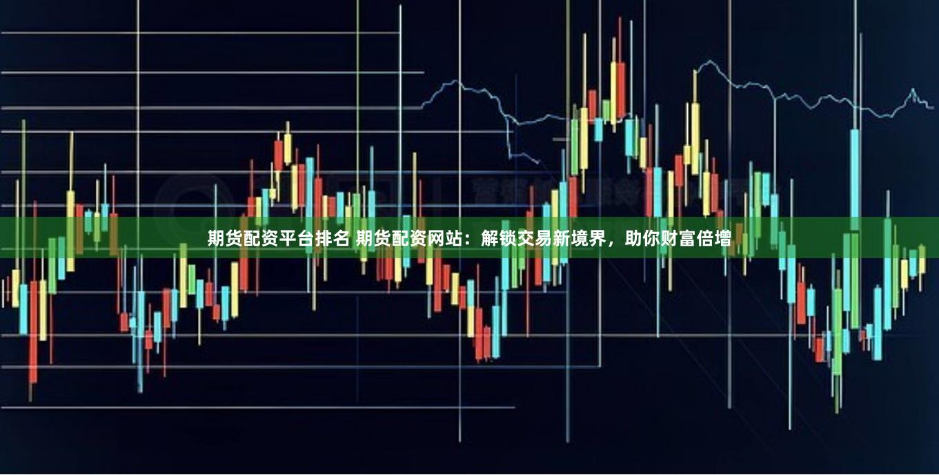 期货配资平台排名 期货配资网站：解锁交易新境界，助你财富倍增