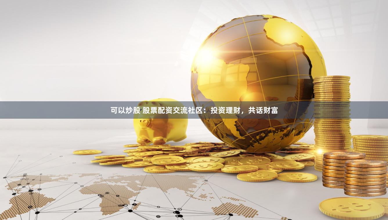 可以炒股 股票配资交流社区：投资理财，共话财富