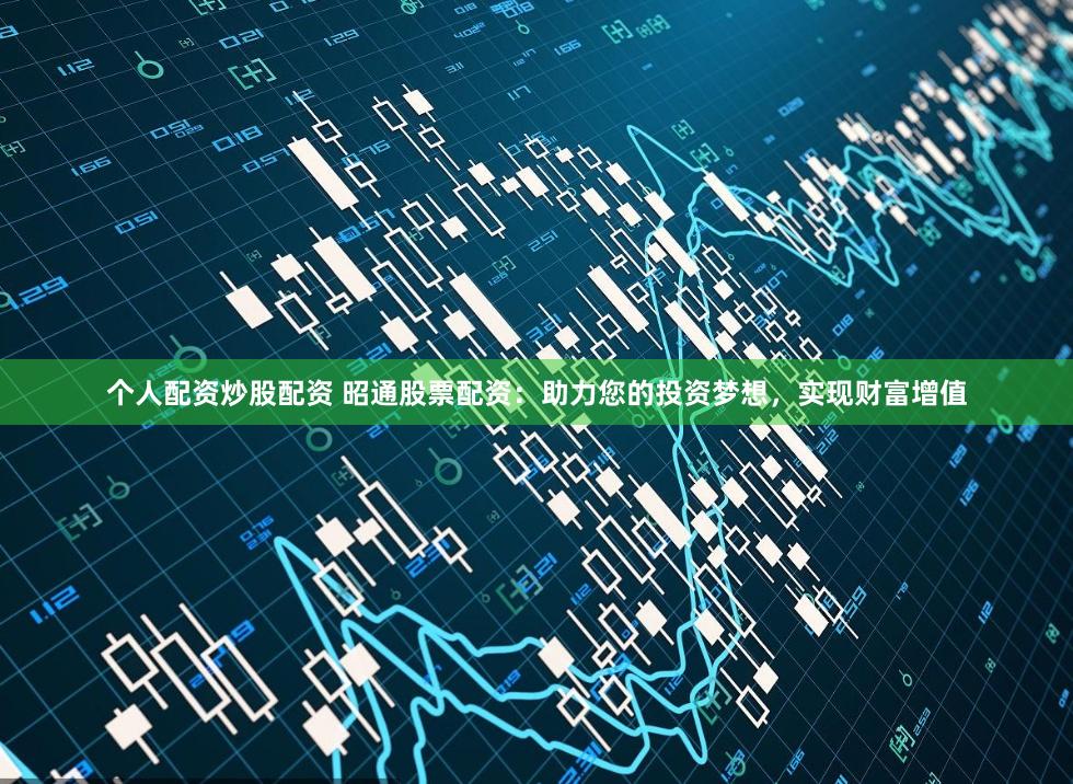 个人配资炒股配资 昭通股票配资：助力您的投资梦想，实现财富增值