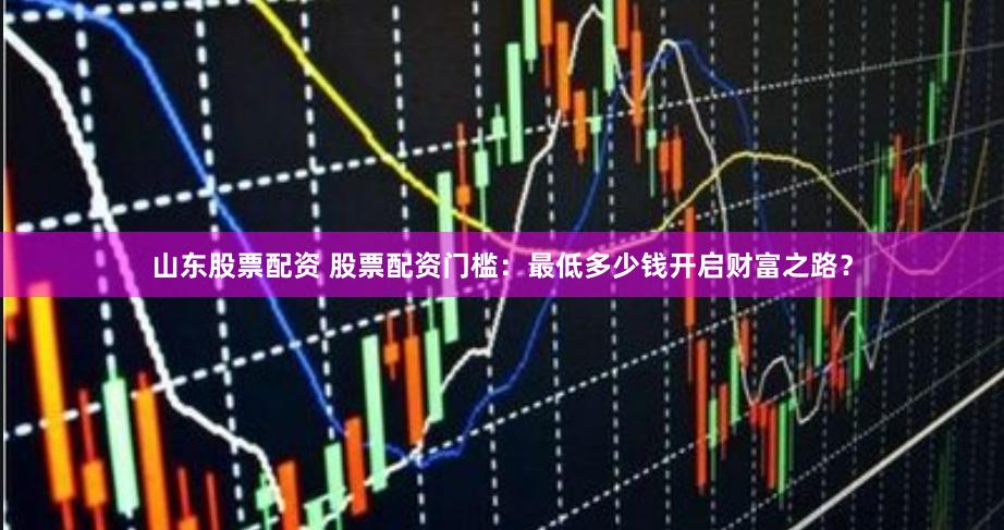 山东股票配资 股票配资门槛：最低多少钱开启财富之路？