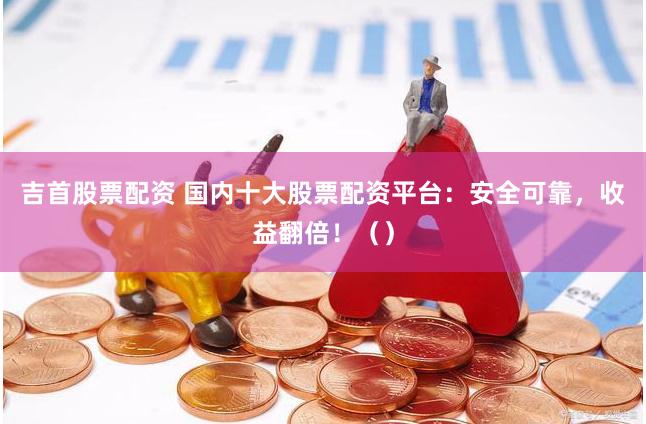 吉首股票配资 国内十大股票配资平台：安全可靠，收益翻倍！（）