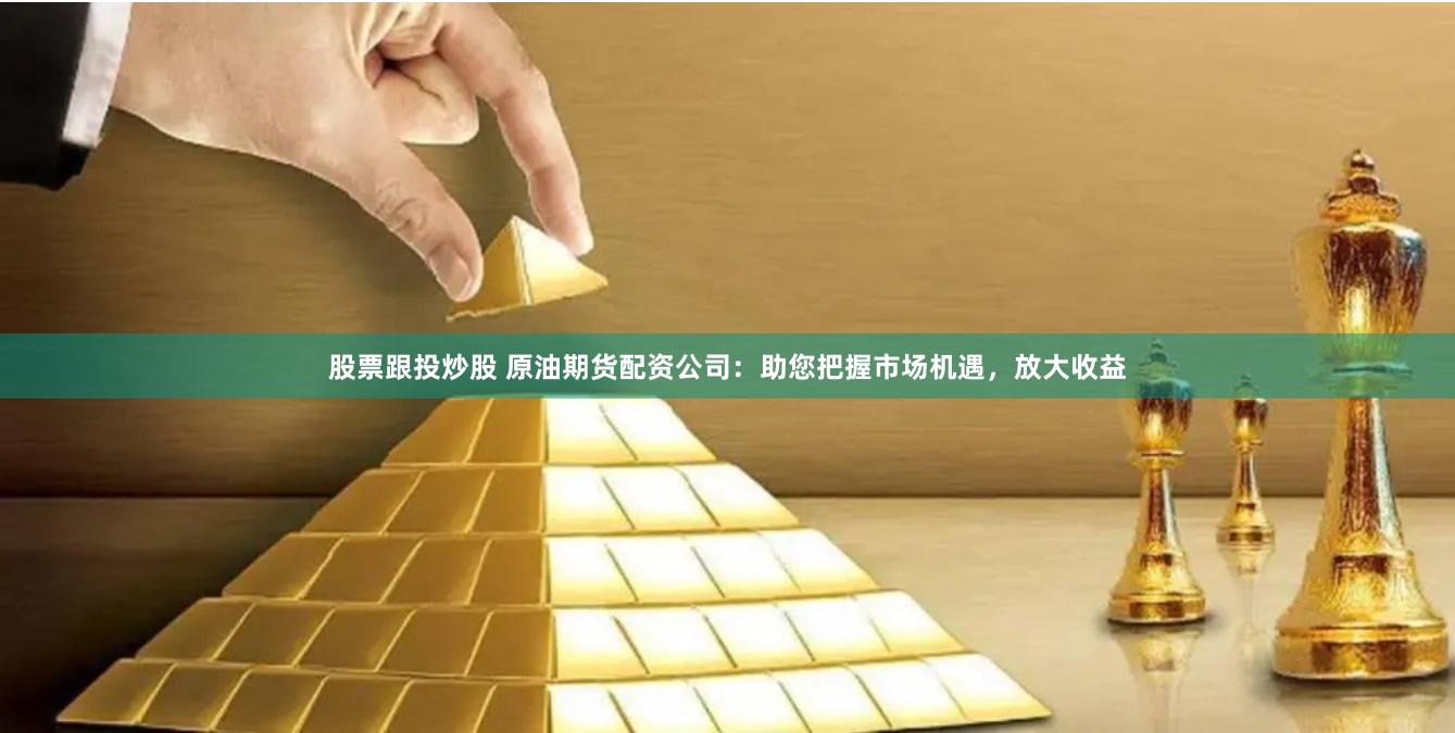 股票跟投炒股 原油期货配资公司：助您把握市场机遇，放大收益
