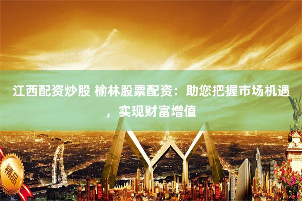 江西配资炒股 榆林股票配资：助您把握市场机遇，实现财富增值
