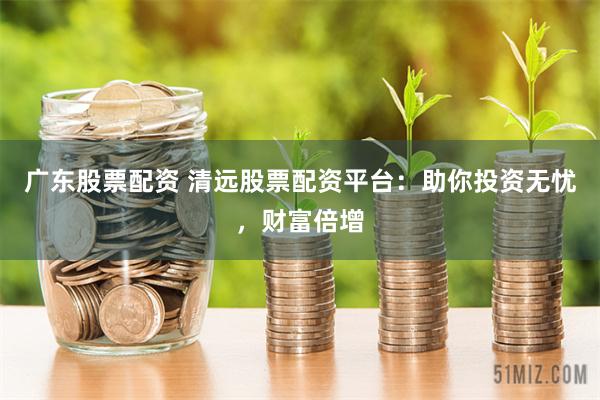 广东股票配资 清远股票配资平台：助你投资无忧，财富倍增