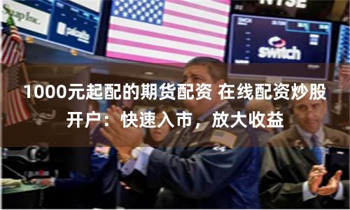 1000元起配的期货配资 在线配资炒股开户:快速入市,放大收益