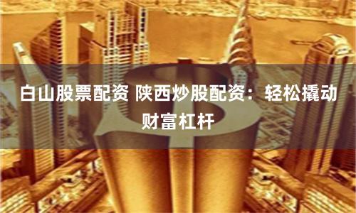 白山股票配资 陕西炒股配资：轻松撬动财富杠杆