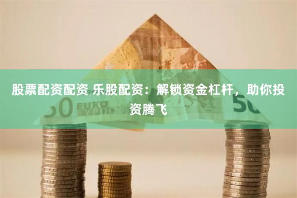 股票配资配资 乐股配资：解锁资金杠杆，助你投资腾飞