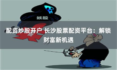 配资炒股开户 长沙股票配资平台：解锁财富新机遇