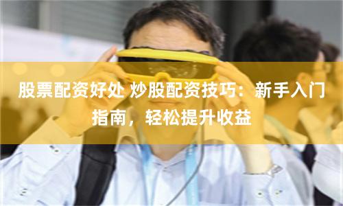 股票配资好处 炒股配资技巧:新手入门指南,轻松提升收益