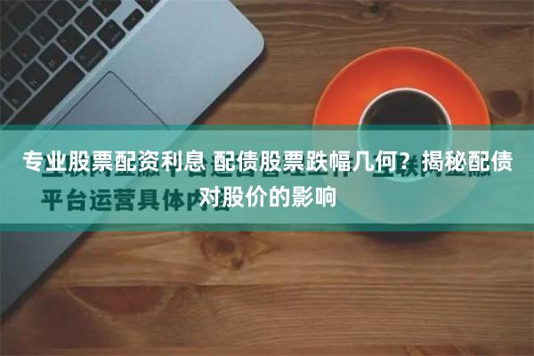 专业股票配资利息 配债股票跌幅几何？揭秘配债对股价的影响