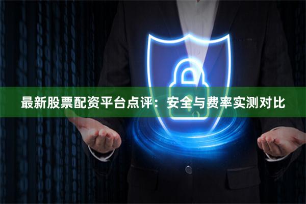 最新股票配资平台点评：安全与费率实测对比